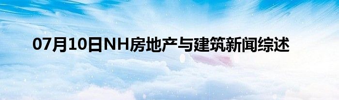 07月10日NH房地产与建筑新闻综述