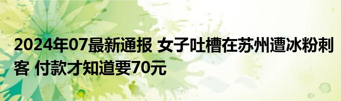 2024年07最新通报 女子吐槽在苏州遭冰粉刺客 付款才知道要70元