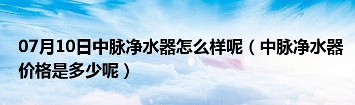 07月10日中脉净水器怎么样呢（中脉净水器价格是多少呢）