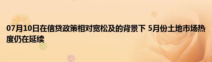 07月10日在信贷政策相对宽松及的背景下 5月份土地市场热度仍在延续