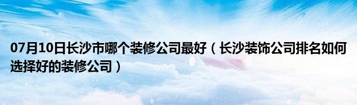 07月10日长沙市哪个装修公司最好（长沙装饰公司排名如何选择好的装修公司）