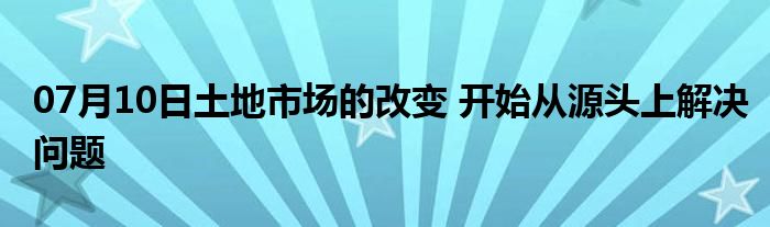 07月10日土地市场的改变 开始从源头上解决问题