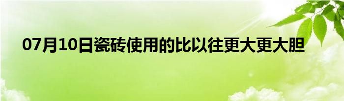 07月10日瓷砖使用的比以往更大更大胆