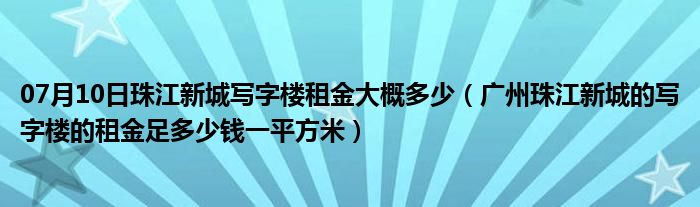 07月10日珠江新城写字楼租金大概多少（广州珠江新城的写字楼的租金足多少钱一平方米）