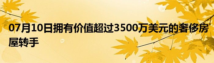 07月10日拥有价值超过3500万美元的奢侈房屋转手