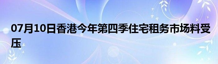 07月10日香港今年第四季住宅租务市场料受压