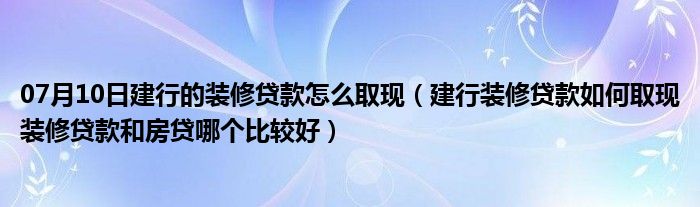 07月10日建行的装修贷款怎么取现（建行装修贷款如何取现装修贷款和房贷哪个比较好）