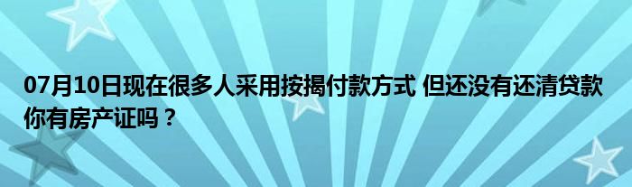 07月10日现在很多人采用按揭付款方式 但还没有还清贷款 你有房产证吗？