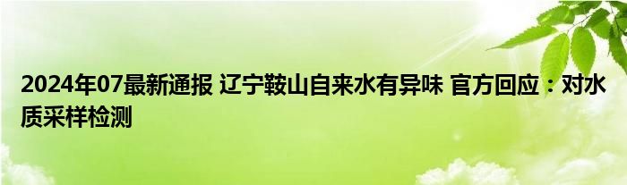 2024年07最新通报 辽宁鞍山自来水有异味 官方回应：对水质采样检测