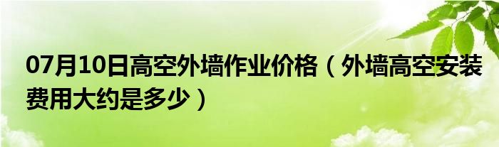 07月10日高空外墙作业价格（外墙高空安装费用大约是多少）