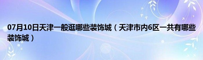 07月10日天津一般逛哪些装饰城（天津市内6区一共有哪些装饰城）