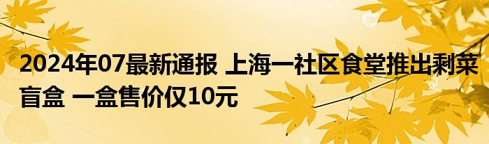 2024年07最新通报 上海一社区食堂推出剩菜盲盒 一盒售价仅10元