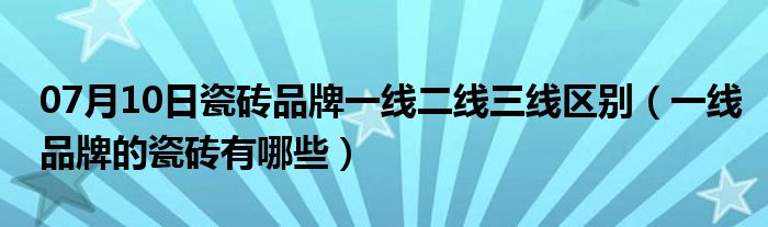 07月10日瓷砖品牌一线二线三线区别（一线品牌的瓷砖有哪些）