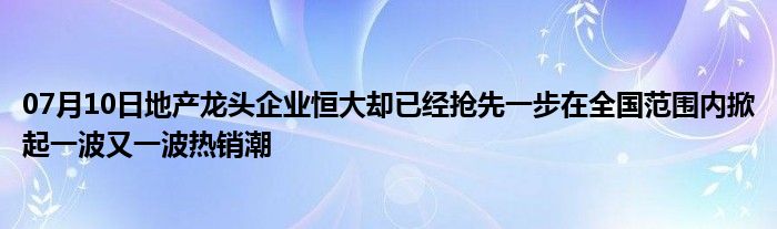 07月10日地产龙头企业恒大却已经抢先一步在全国范围内掀起一波又一波热销潮