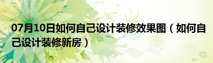 07月10日如何自己设计装修效果图（如何自己设计装修新房）