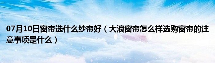 07月10日窗帘选什么纱帘好（大浪窗帘怎么样选购窗帘的注意事项是什么）