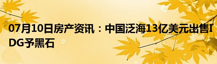 07月10日房产资讯：中国泛海13亿美元出售IDG予黑石