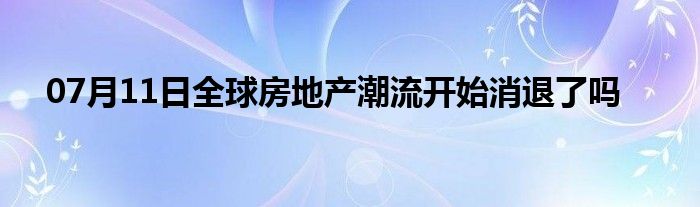 07月11日全球房地产潮流开始消退了吗