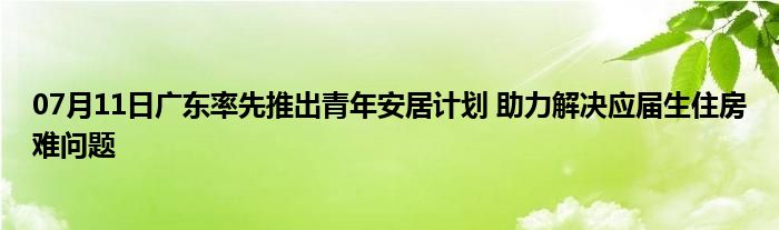 07月11日广东率先推出青年安居计划 助力解决应届生住房难问题