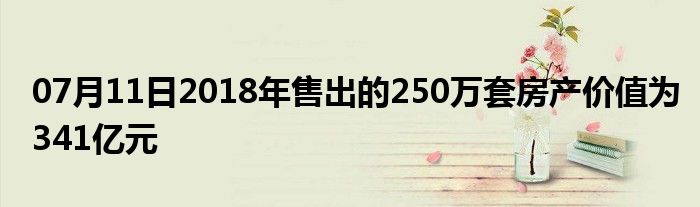 07月11日2018年售出的250万套房产价值为341亿元