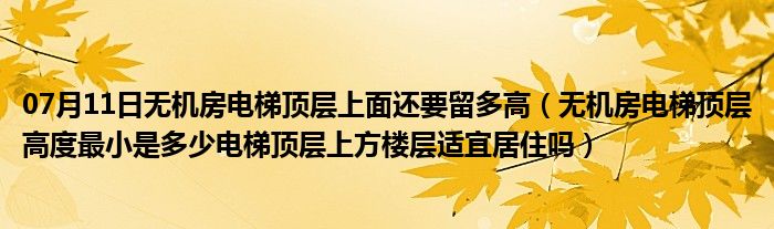 07月11日无机房电梯顶层上面还要留多高（无机房电梯顶层高度最小是多少电梯顶层上方楼层适宜居住吗）