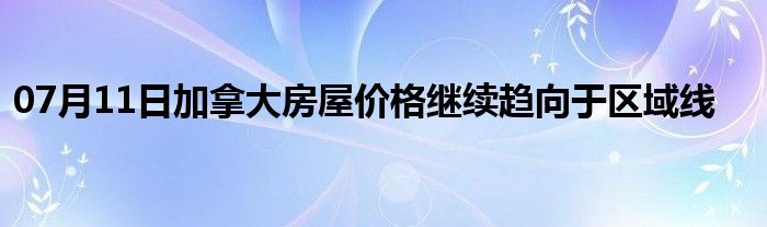 07月11日加拿大房屋价格继续趋向于区域线