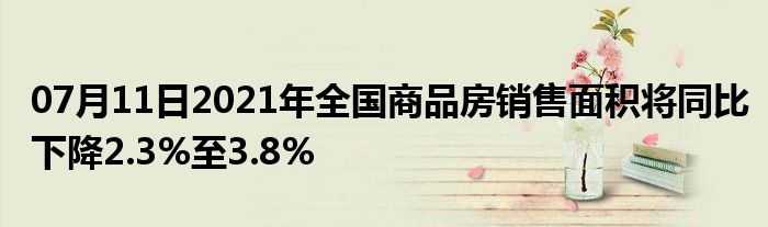 07月11日2021年全国商品房销售面积将同比下降2.3%至3.8%