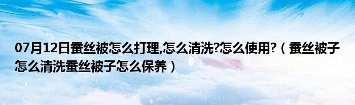 07月12日蚕丝被怎么打理,怎么清洗?怎么使用?（蚕丝被子怎么清洗蚕丝被子怎么保养）