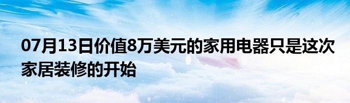 07月13日价值8万美元的家用电器只是这次家居装修的开始