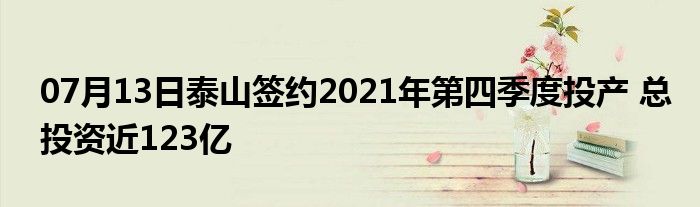 07月13日泰山签约2021年第四季度投产 总投资近123亿