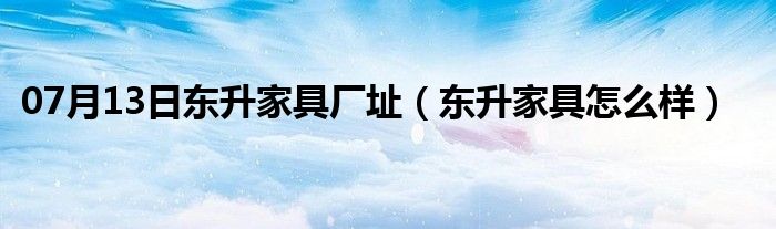 07月13日东升家具厂址（东升家具怎么样）