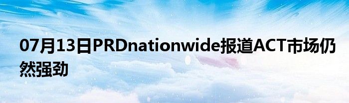 07月13日PRDnationwide报道ACT市场仍然强劲