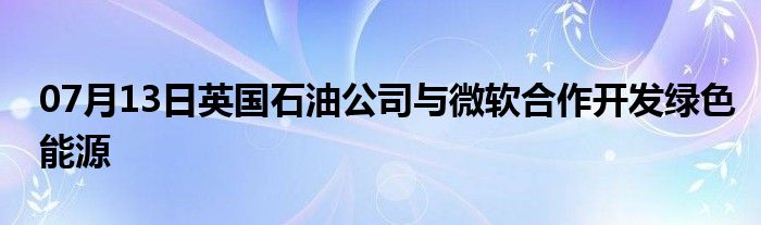 07月13日英国石油公司与微软合作开发绿色能源