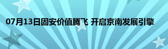 07月13日固安价值腾飞 开启京南发展引擎