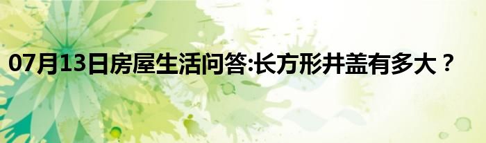 07月13日房屋生活问答:长方形井盖有多大？