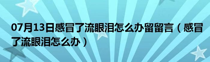 07月13日感冒了流眼泪怎么办留留言（感冒了流眼泪怎么办）