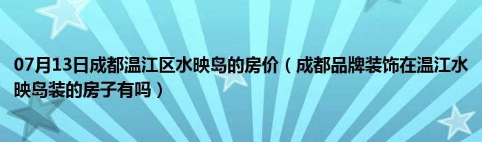 07月13日成都温江区水映岛的房价（成都品牌装饰在温江水映岛装的房子有吗）