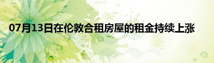 07月13日在伦敦合租房屋的租金持续上涨