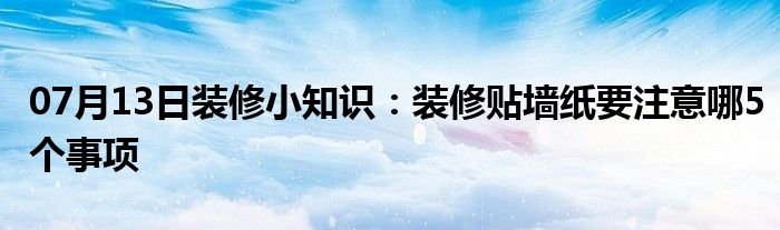 07月13日装修小知识：装修贴墙纸要注意哪5个事项