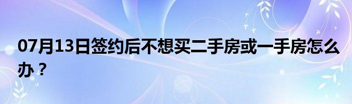 07月13日签约后不想买二手房或一手房怎么办？