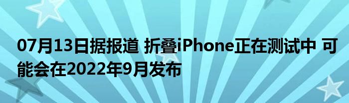 07月13日据报道 折叠iPhone正在测试中 可能会在2022年9月发布