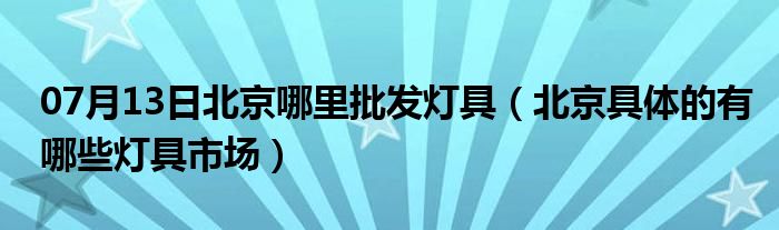 07月13日北京哪里批发灯具（北京具体的有哪些灯具市场）