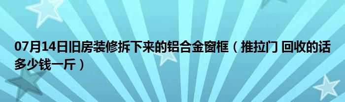 07月14日旧房装修拆下来的铝合金窗框（推拉门 回收的话多少钱一斤）