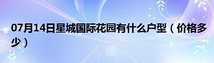 07月14日星城国际花园有什么户型（价格多少）