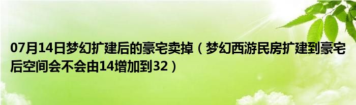 07月14日梦幻扩建后的豪宅卖掉（梦幻西游民房扩建到豪宅后空间会不会由14增加到32）