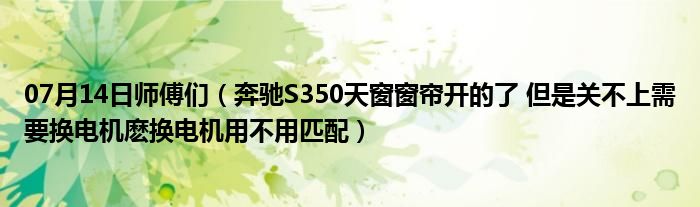 07月14日师傅们（奔驰S350天窗窗帘开的了 但是关不上需要换电机麽换电机用不用匹配）