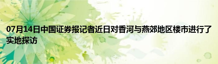 07月14日中国证券报记者近日对香河与燕郊地区楼市进行了实地探访