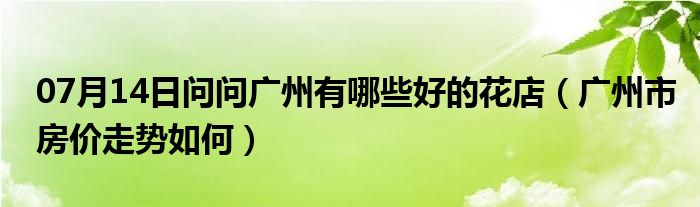 07月14日问问广州有哪些好的花店（广州市房价走势如何）