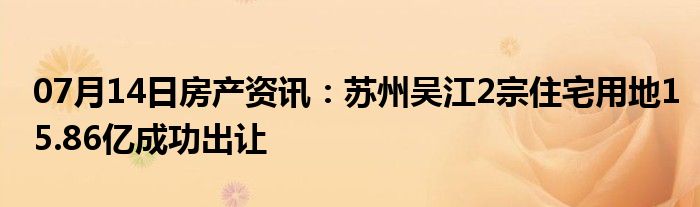 07月14日房产资讯：苏州吴江2宗住宅用地15.86亿成功出让