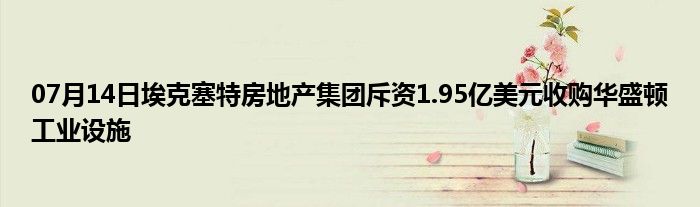 07月14日埃克塞特房地产集团斥资1.95亿美元收购华盛顿工业设施